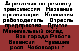 Агрегатчик по ремонту трансмиссии › Название организации ­ Компания-работодатель › Отрасль предприятия ­ Другое › Минимальный оклад ­ 50 000 - Все города Работа » Вакансии   . Чувашия респ.,Чебоксары г.